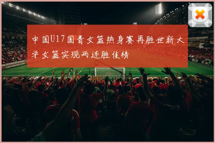 中国U17国青女篮热身赛再胜世新大学女篮实现两连胜佳绩