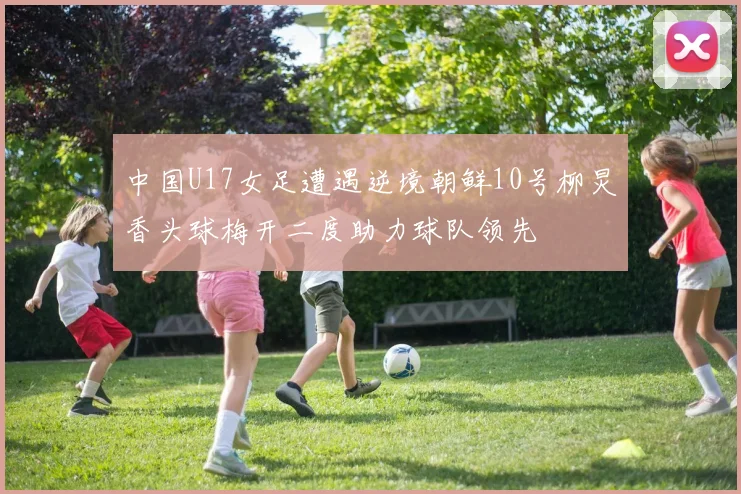 中国U17女足遭遇逆境朝鲜10号柳炅香头球梅开二度助力球队领先