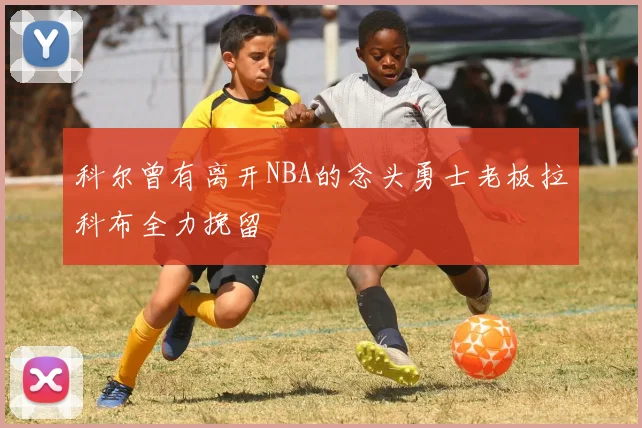科尔曾有离开NBA的念头勇士老板拉科布全力挽留