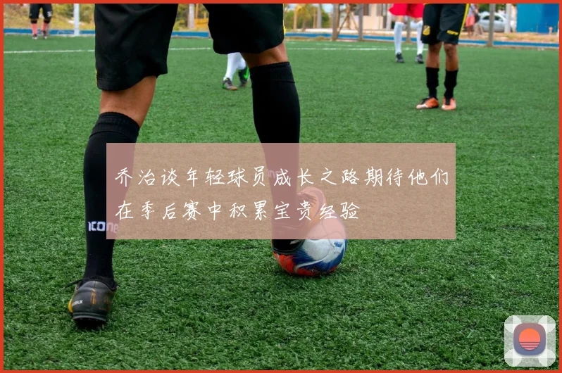 乔治谈年轻球员成长之路期待他们在季后赛中积累宝贵经验