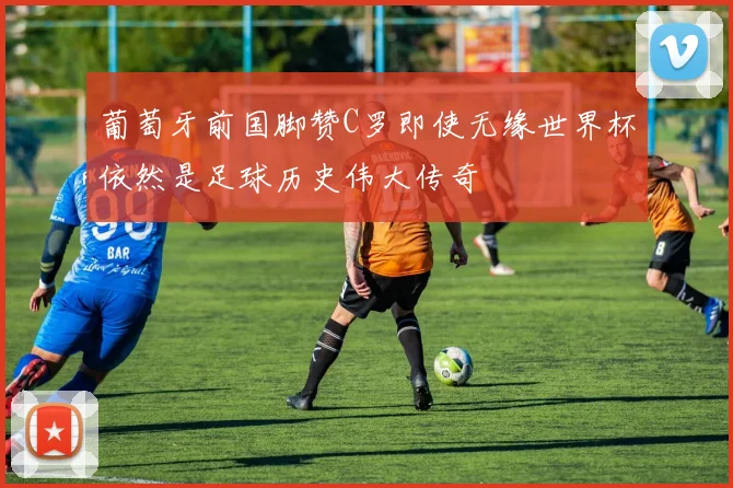 葡萄牙前国脚赞C罗即使无缘世界杯依然是足球历史伟大传奇