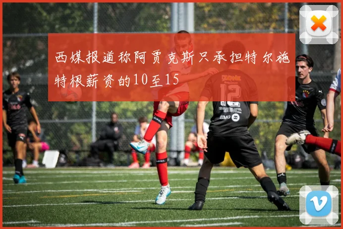 西媒报道称阿贾克斯只承担特尔施特根薪资的10至15