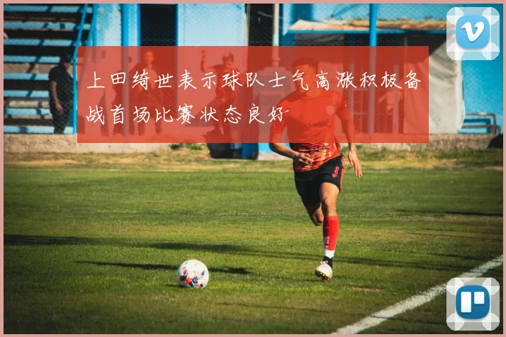 上田绮世表示球队士气高涨积极备战首场比赛状态良好