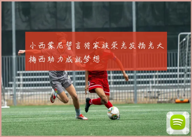 小西蒙尼誓言将家族荣光发扬光大梅西助力成就梦想