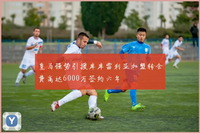 皇马强势引援库库雷利亚加盟转会费高达6000万签约六年