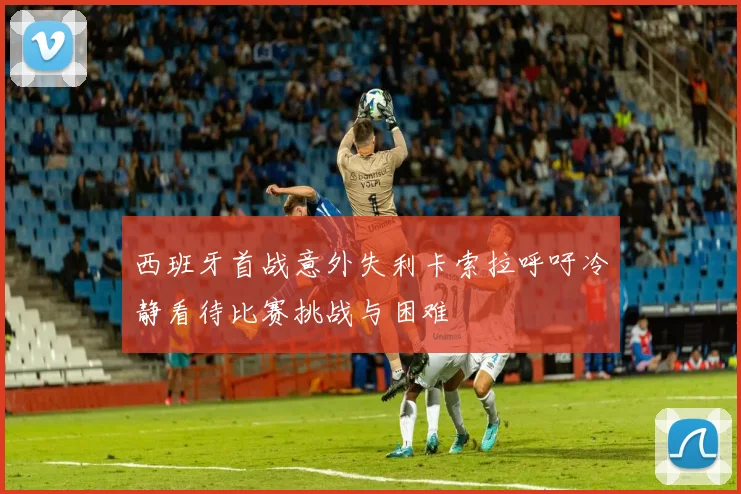西班牙首战意外失利卡索拉呼吁冷静看待比赛挑战与困难