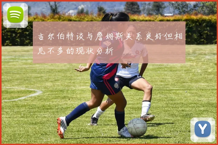 吉尔伯特谈与詹姆斯关系良好但相见不多的现状分析