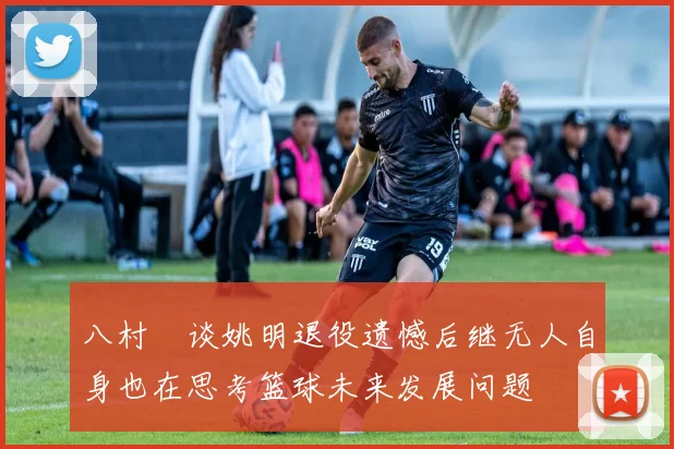 八村塁谈姚明退役遗憾后继无人自身也在思考篮球未来发展问题