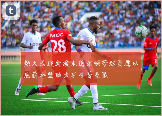 热火或迎新援米德尔顿等球员愿以底薪加盟助力字母哥重聚
