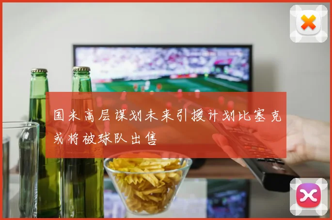 国米高层谋划未来引援计划比塞克或将被球队出售