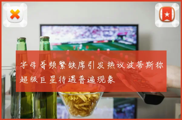 字母哥频繁缺席引发热议波蒂斯称超级巨星待遇普遍现象